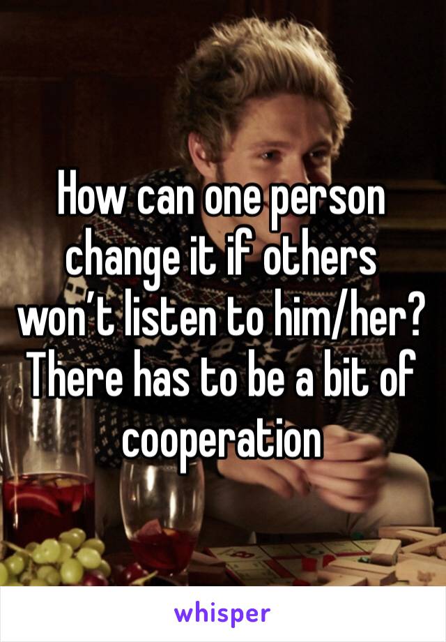 How can one person change it if others won’t listen to him/her? There has to be a bit of cooperation 