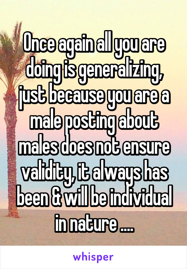 Once again all you are doing is generalizing, just because you are a male posting about males does not ensure validity, it always has been & will be individual in nature ....