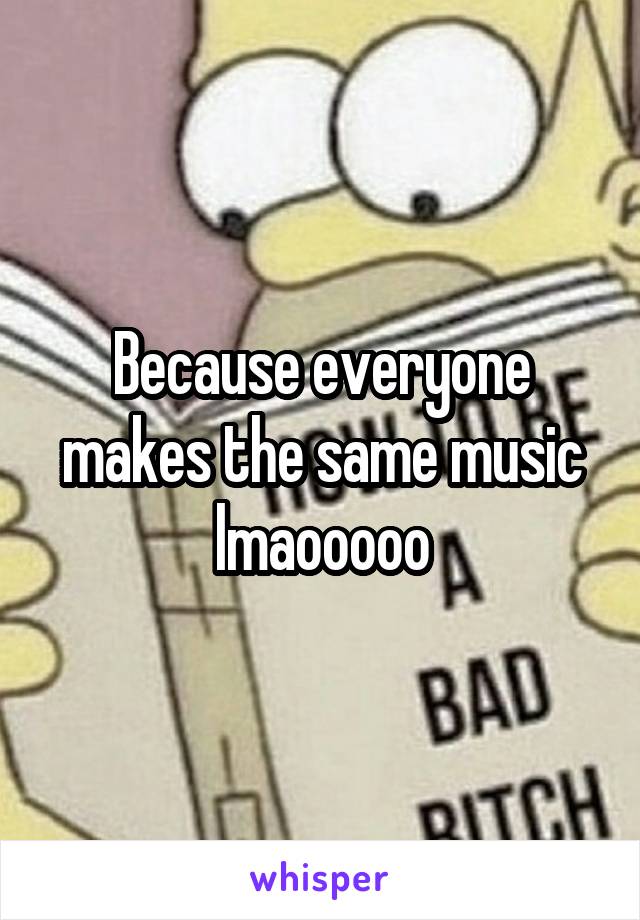 Because everyone makes the same music lmaooooo