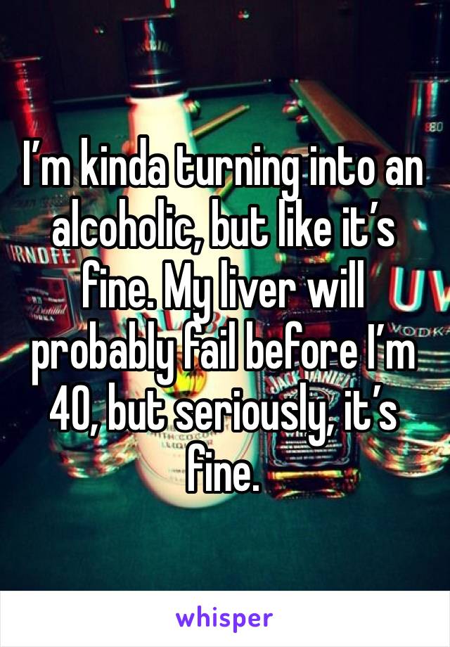 I’m kinda turning into an alcoholic, but like it’s fine. My liver will probably fail before I’m 40, but seriously, it’s fine.