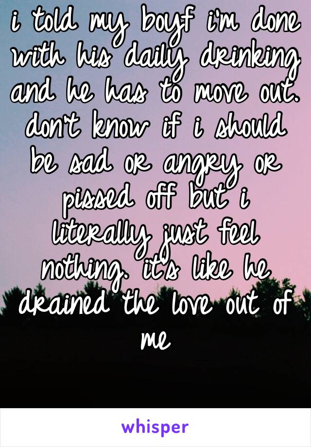 i told my boyf i’m done with his daily drinking and he has to move out. don’t know if i should be sad or angry or pissed off but i literally just feel nothing. it’s like he drained the love out of me