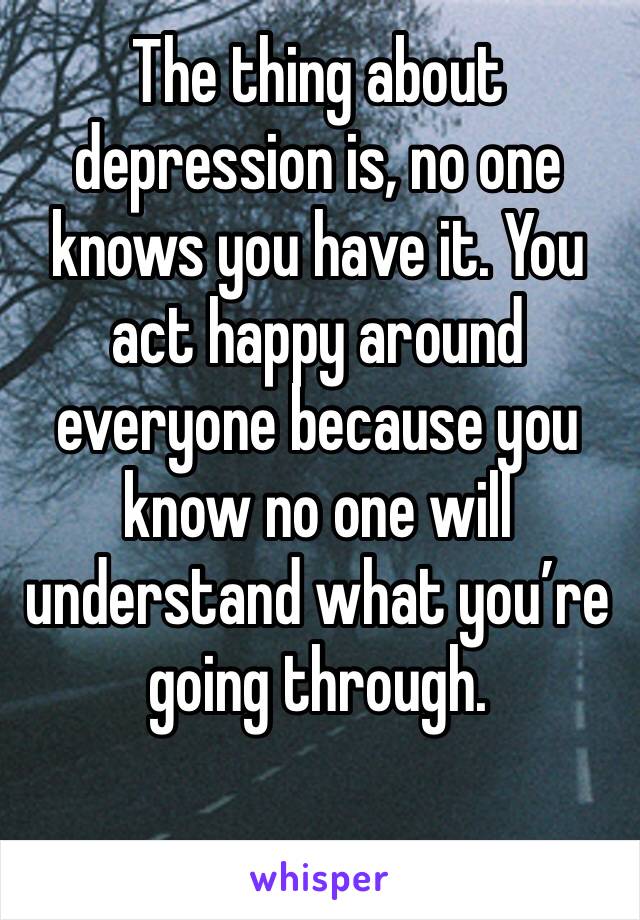 The thing about depression is, no one knows you have it. You act happy around everyone because you know no one will understand what you’re going through.