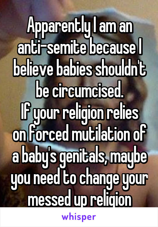 Apparently I am an anti-semite because I believe babies shouldn't be circumcised.
If your religion relies on forced mutilation of a baby's genitals, maybe you need to change your messed up religion