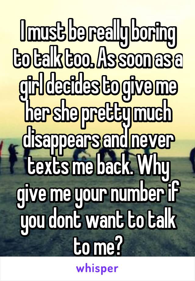 I must be really boring to talk too. As soon as a girl decides to give me her she pretty much disappears and never texts me back. Why give me your number if you dont want to talk to me?