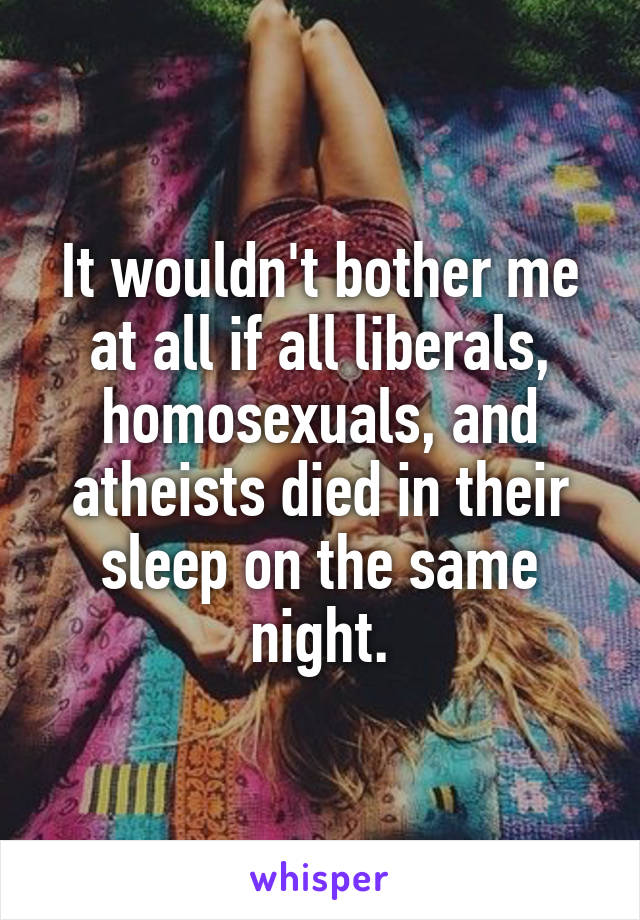 It wouldn't bother me at all if all liberals, homosexuals, and atheists died in their sleep on the same night.