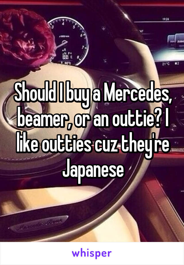 Should I buy a Mercedes, beamer, or an outtie? I like outties cuz they're Japanese