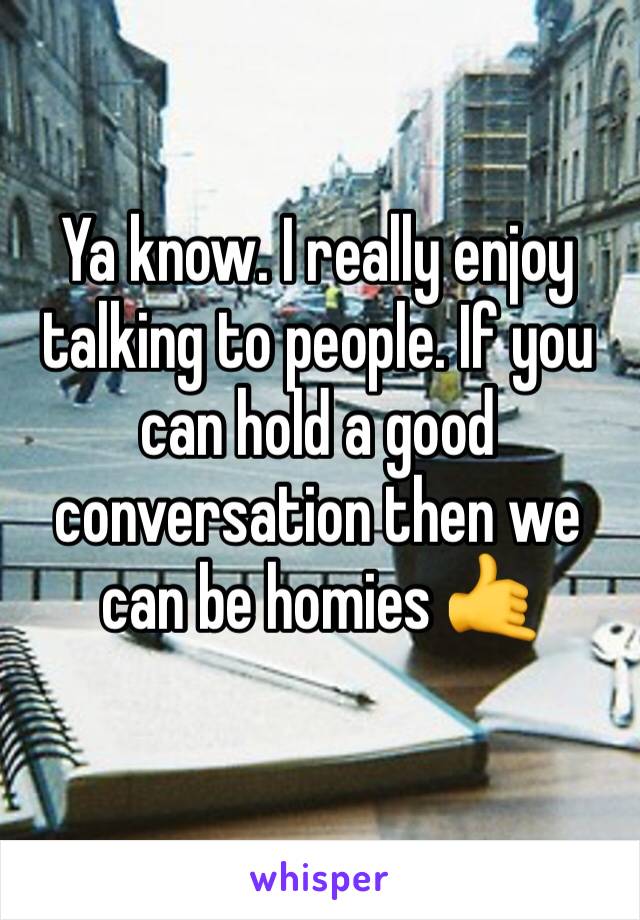 Ya know. I really enjoy talking to people. If you can hold a good conversation then we can be homies 🤙