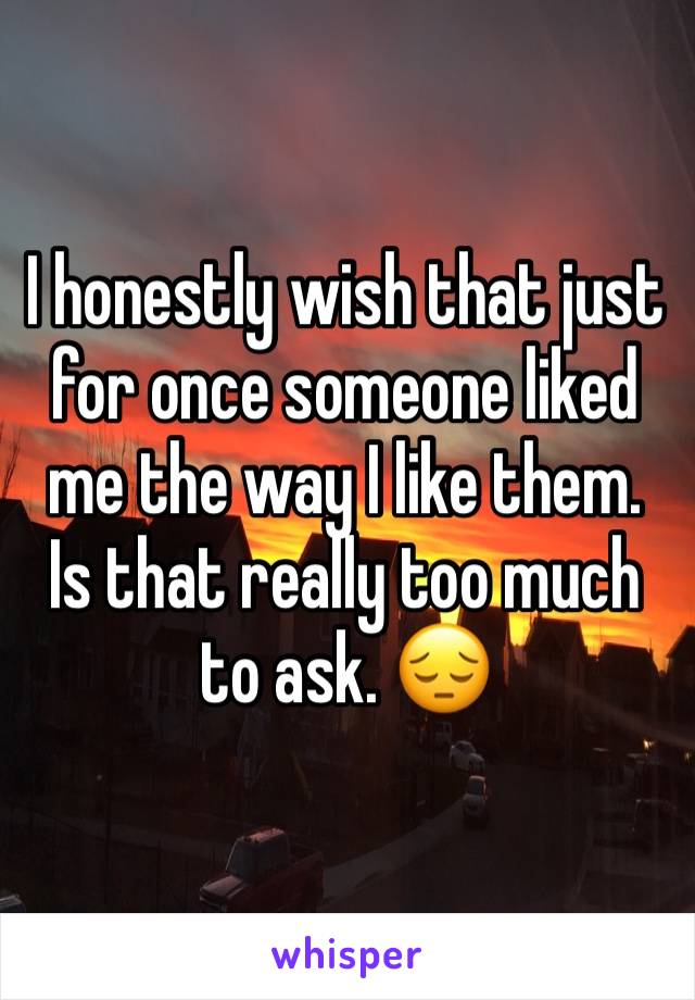 I honestly wish that just for once someone liked me the way I like them.  Is that really too much to ask. 😔