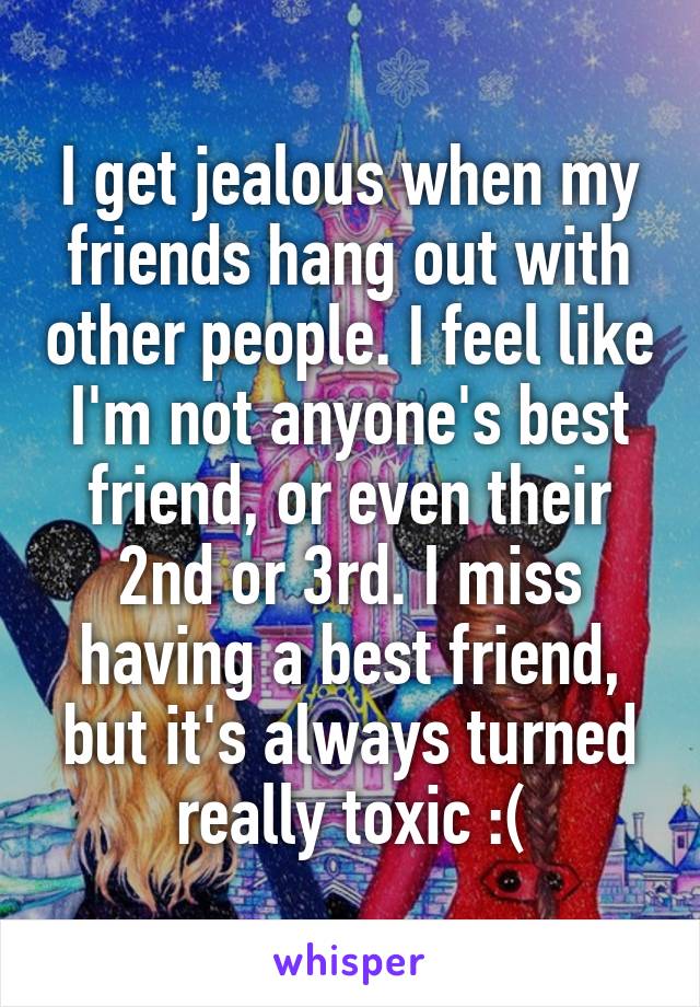 I get jealous when my friends hang out with other people. I feel like I'm not anyone's best friend, or even their 2nd or 3rd. I miss having a best friend, but it's always turned really toxic :(