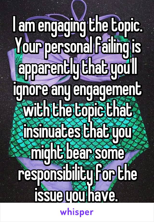 I am engaging the topic. Your personal failing is apparently that you'll ignore any engagement with the topic that insinuates that you might bear some responsibility for the issue you have. 