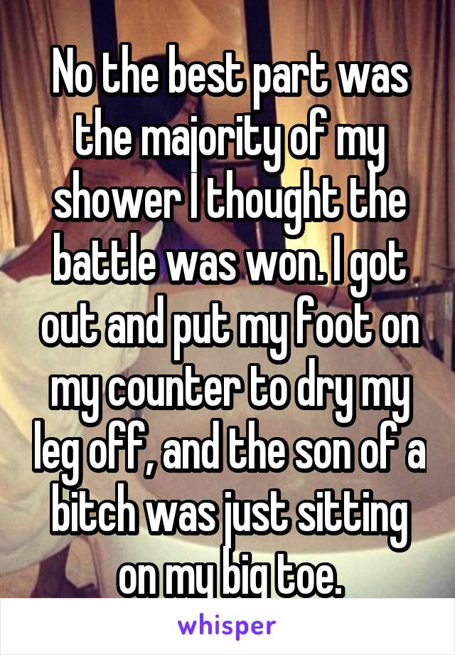 No the best part was the majority of my shower I thought the battle was won. I got out and put my foot on my counter to dry my leg off, and the son of a bitch was just sitting on my big toe.