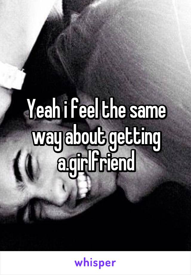 Yeah i feel the same way about getting a.girlfriend