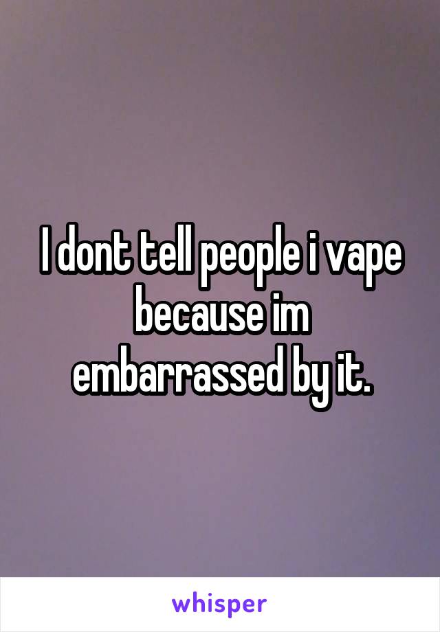 I dont tell people i vape because im embarrassed by it.