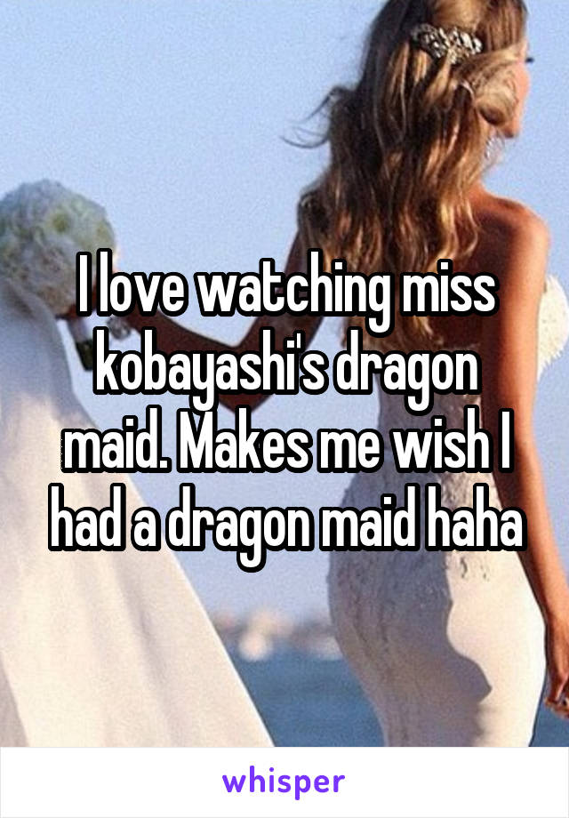 I love watching miss kobayashi's dragon maid. Makes me wish I had a dragon maid haha