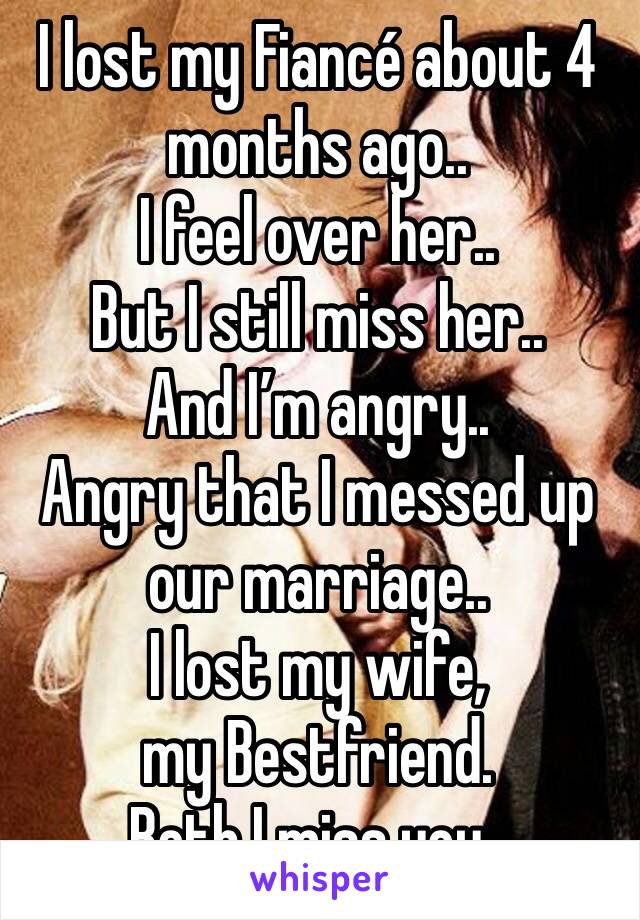 I lost my Fiancé about 4 months ago..
I feel over her..
But I still miss her..
And I’m angry..
Angry that I messed up our marriage..
I lost my wife, 
my Bestfriend.
Beth I miss you..