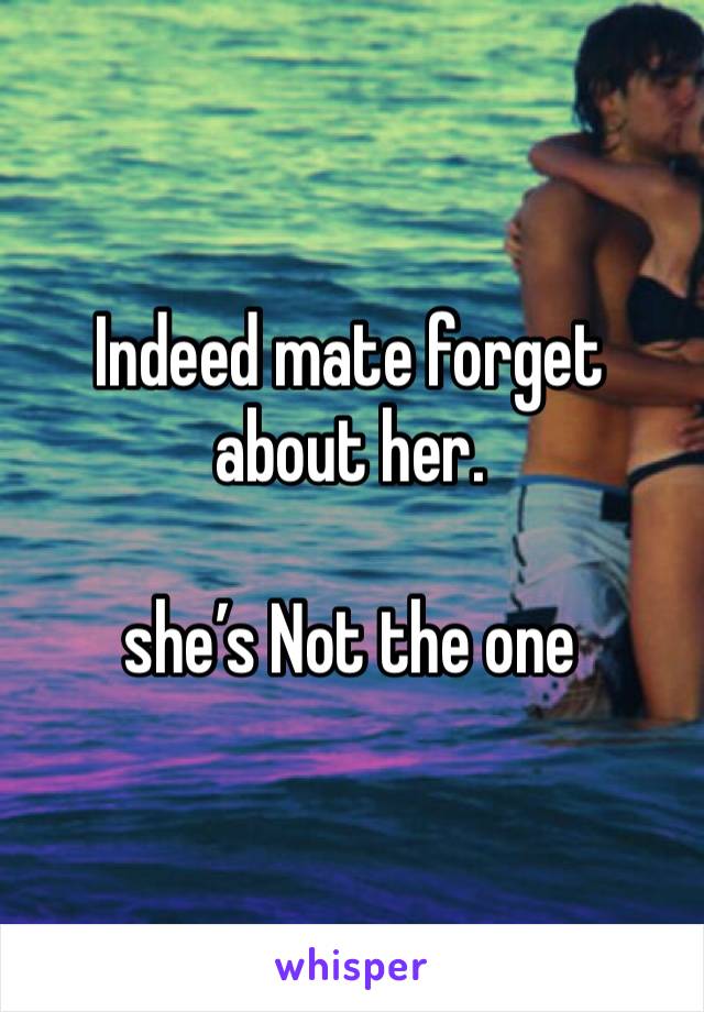 Indeed mate forget about her.

she’s Not the one 