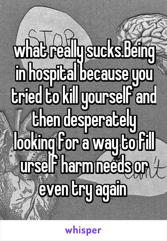 what really sucks.Being in hospital because you tried to kill yourself and then desperately looking for a way to fill urself harm needs or even try again 