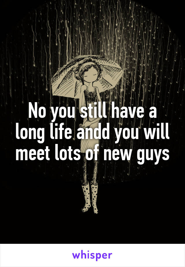 No you still have a long life andd you will meet lots of new guys