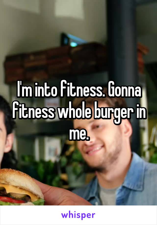 I'm into fitness. Gonna fitness whole burger in me.