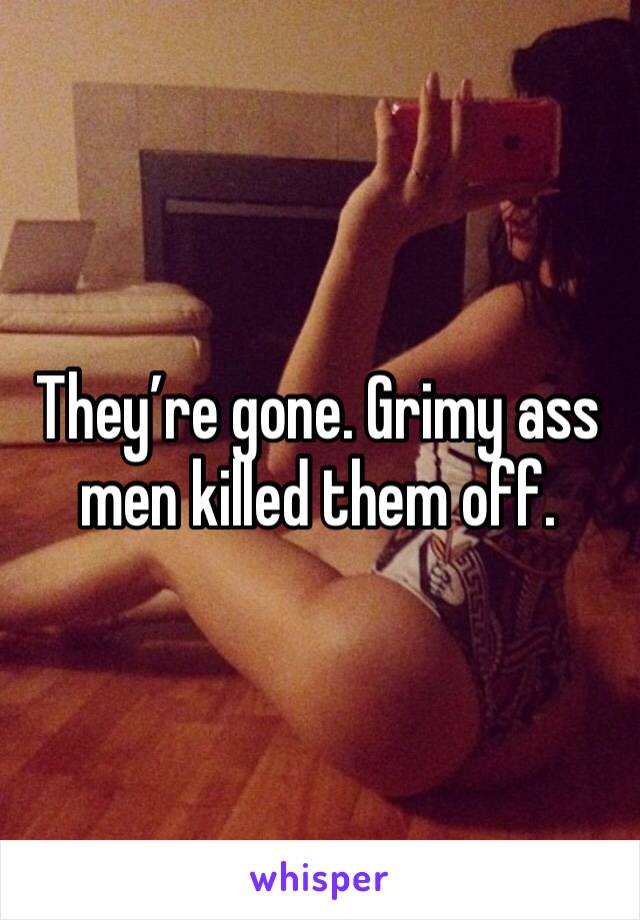 They’re gone. Grimy ass men killed them off.