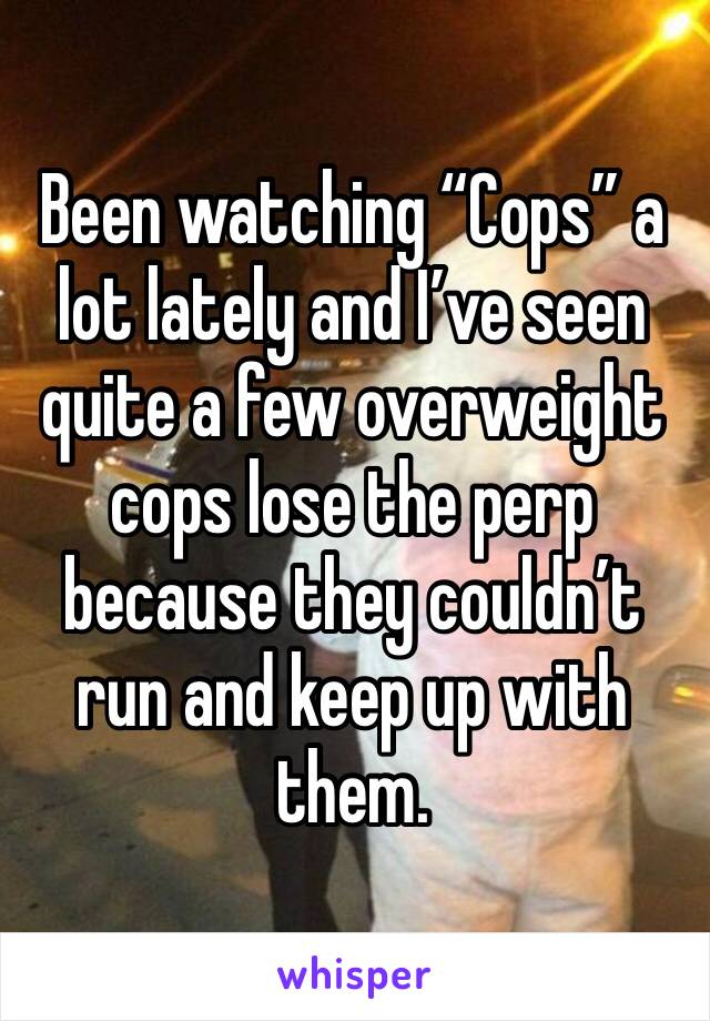 Been watching “Cops” a lot lately and I’ve seen quite a few overweight cops lose the perp because they couldn’t run and keep up with them. 