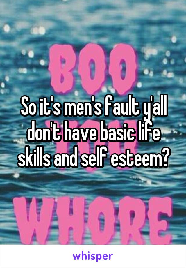 So it's men's fault y'all don't have basic life skills and self esteem?