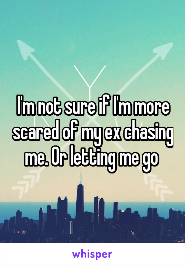 I'm not sure if I'm more scared of my ex chasing me. Or letting me go 