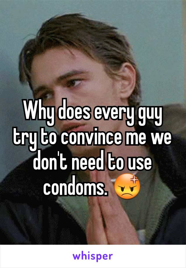 Why does every guy try to convince me we don't need to use condoms. 😡