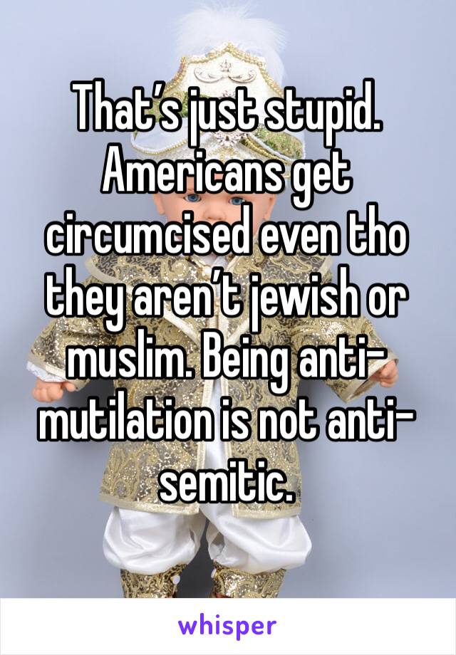 That’s just stupid. Americans get circumcised even tho they aren’t jewish or muslim. Being anti-mutilation is not anti-semitic.