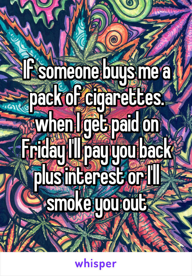 If someone buys me a pack of cigarettes. when I get paid on Friday I'll pay you back plus interest or I'll smoke you out