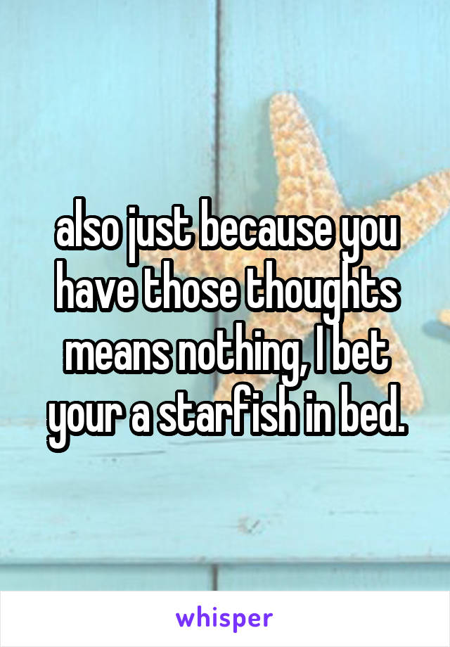 also just because you have those thoughts means nothing, I bet your a starfish in bed.