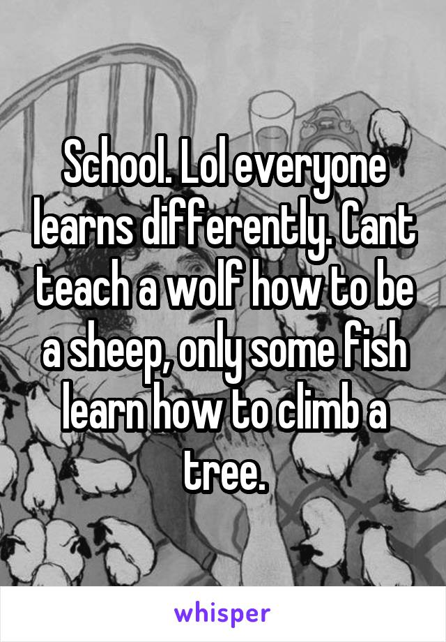 School. Lol everyone learns differently. Cant teach a wolf how to be a sheep, only some fish learn how to climb a tree.