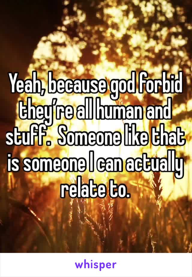 Yeah, because god forbid they’re all human and stuff.  Someone like that is someone I can actually relate to.