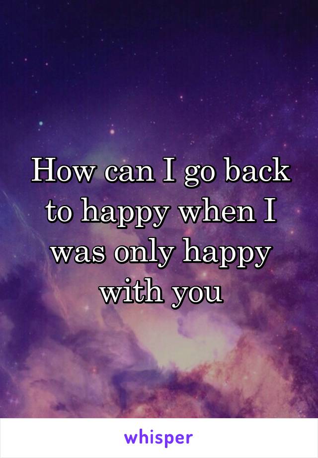 How can I go back to happy when I was only happy with you