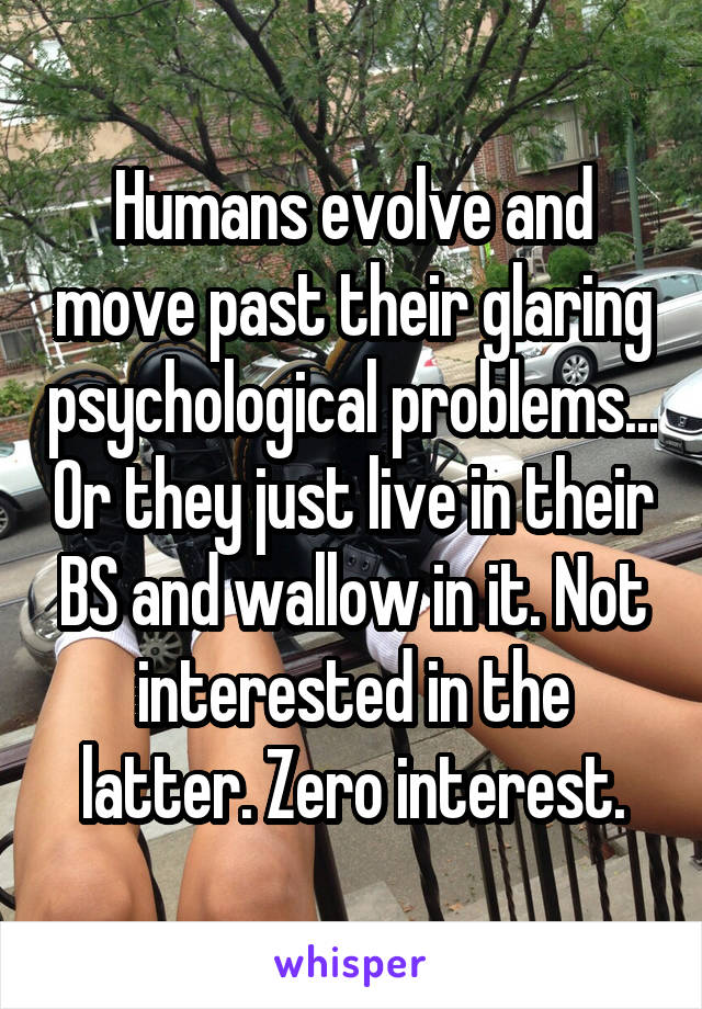 Humans evolve and move past their glaring psychological problems... Or they just live in their BS and wallow in it. Not interested in the latter. Zero interest.