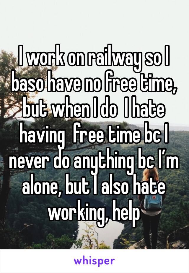 I work on railway so I baso have no free time, but when I do  I hate having  free time bc I never do anything bc I’m alone, but I also hate working, help 