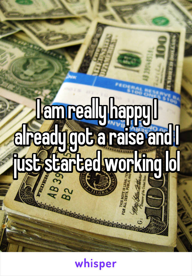 I am really happy I already got a raise and I just started working lol