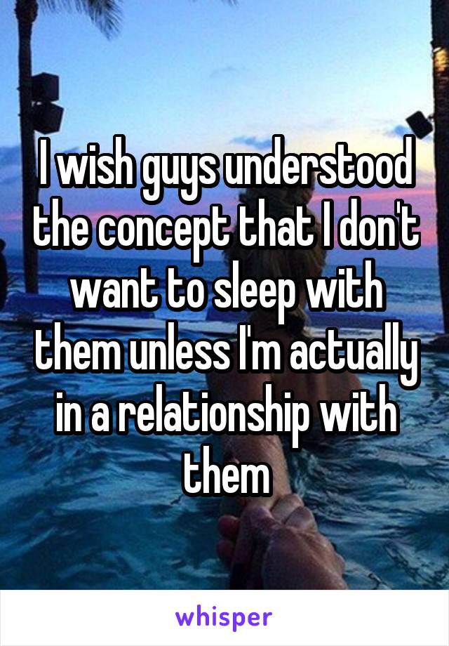 I wish guys understood the concept that I don't want to sleep with them unless I'm actually in a relationship with them