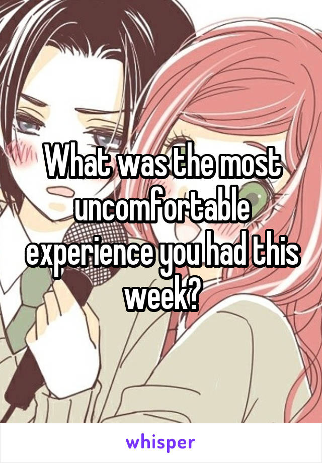 What was the most uncomfortable experience you had this week?