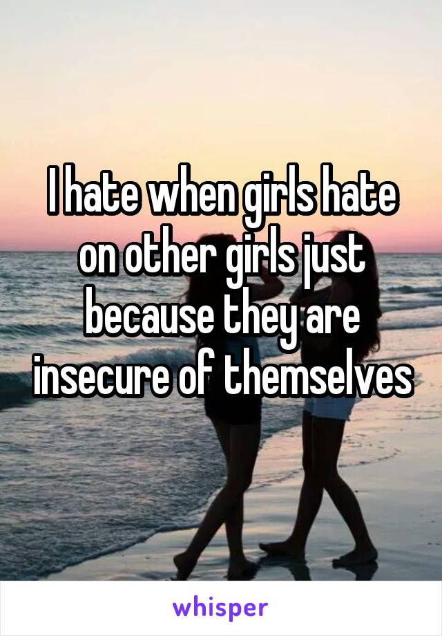 I hate when girls hate on other girls just because they are insecure of themselves 