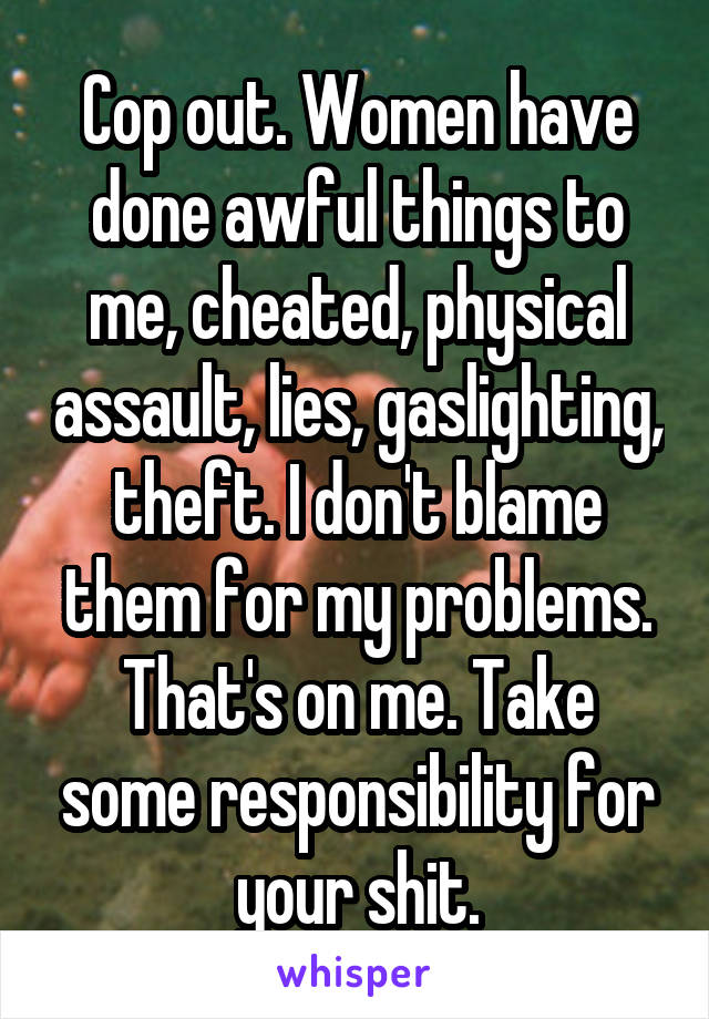 Cop out. Women have done awful things to me, cheated, physical assault, lies, gaslighting, theft. I don't blame them for my problems. That's on me. Take some responsibility for your shit.