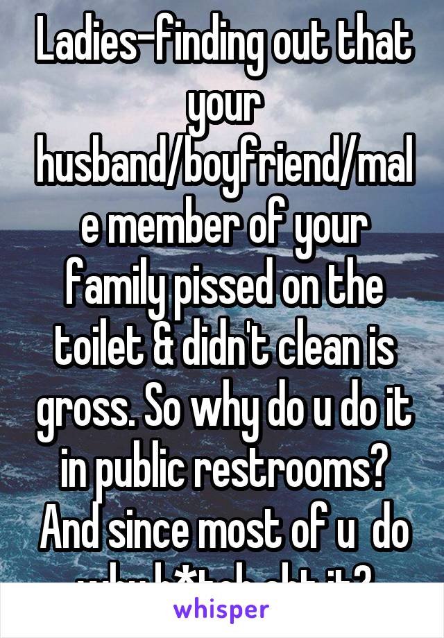 Ladies-finding out that your husband/boyfriend/male member of your family pissed on the toilet & didn't clean is gross. So why do u do it in public restrooms? And since most of u  do why b*tch abt it?