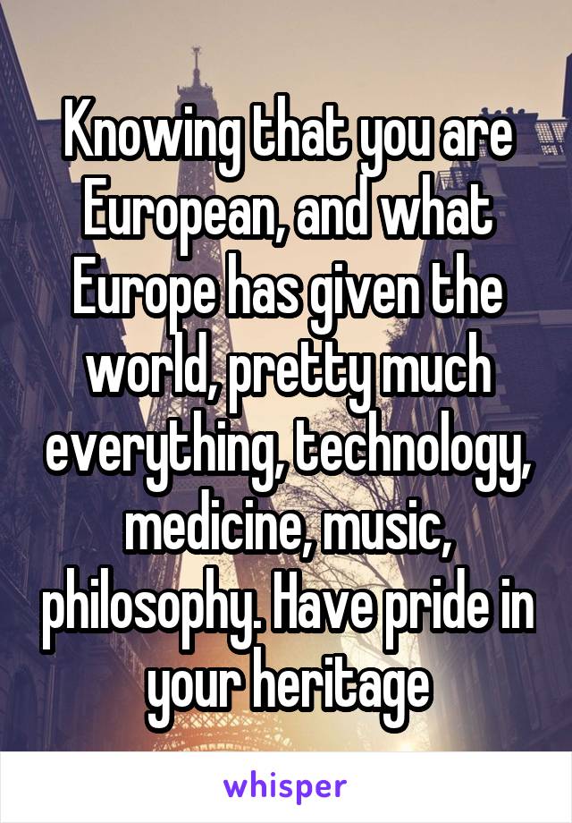 Knowing that you are European, and what Europe has given the world, pretty much everything, technology, medicine, music, philosophy. Have pride in your heritage