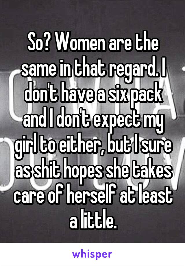 So? Women are the same in that regard. I don't have a six pack and I don't expect my girl to either, but I sure as shit hopes she takes care of herself at least a little.