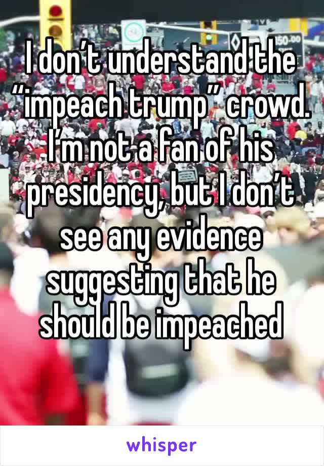 I don’t understand the “impeach trump” crowd.  I’m not a fan of his presidency, but I don’t see any evidence suggesting that he should be impeached