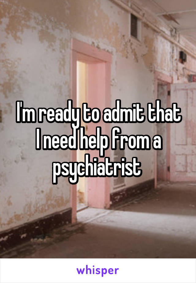 I'm ready to admit that I need help from a psychiatrist 