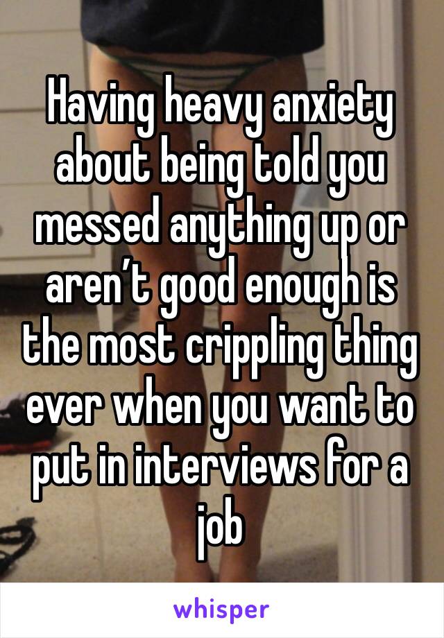 Having heavy anxiety about being told you messed anything up or aren’t good enough is the most crippling thing ever when you want to put in interviews for a job