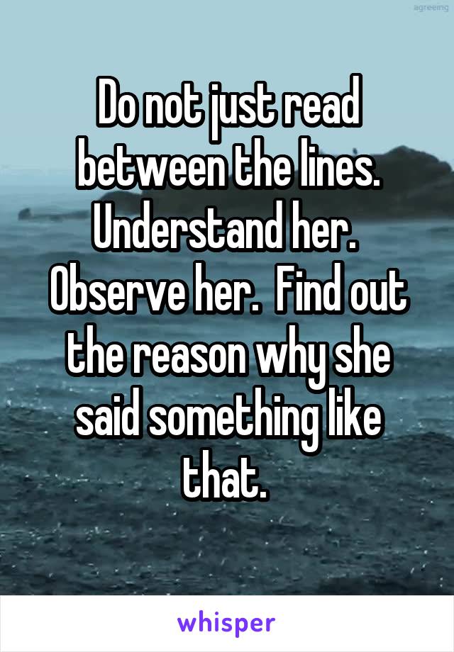 Do not just read between the lines. Understand her.  Observe her.  Find out the reason why she said something like that. 
