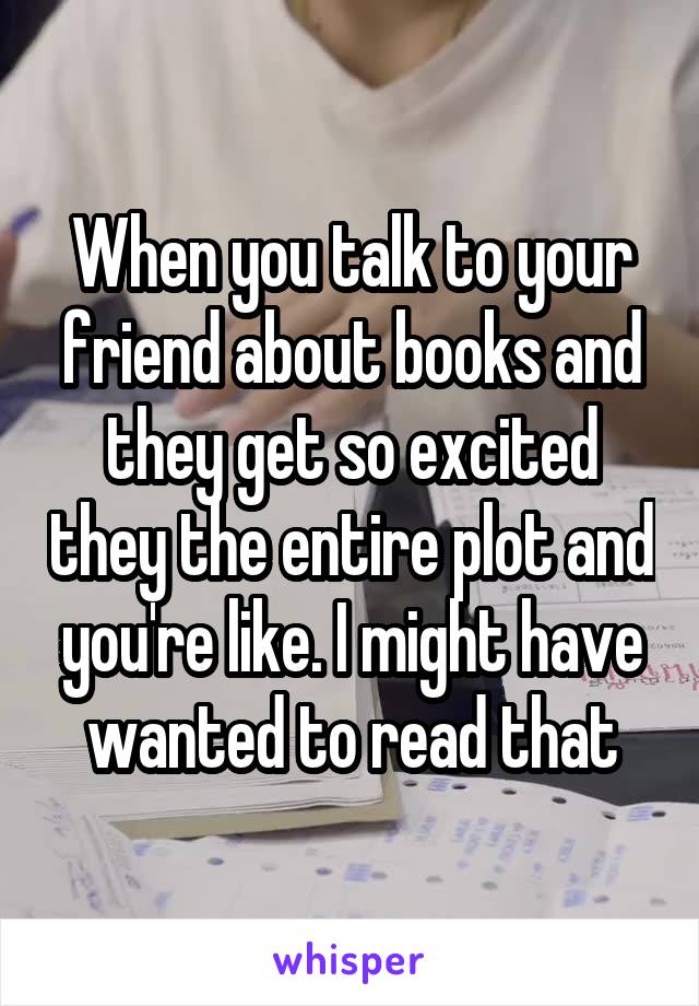 When you talk to your friend about books and they get so excited they the entire plot and you're like. I might have wanted to read that