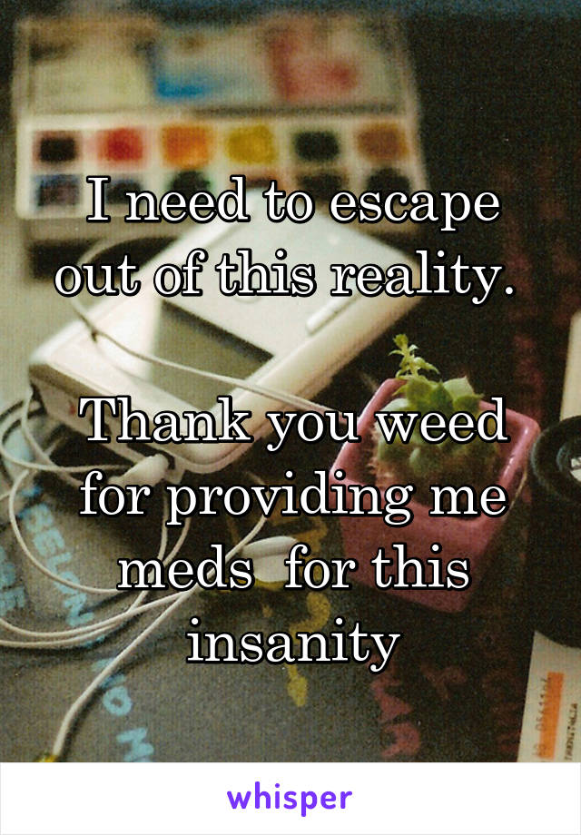 I need to escape out of this reality. 

Thank you weed for providing me meds  for this insanity